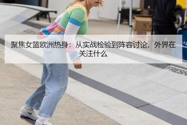 聚焦女篮欧洲热身:从实战检验到阵容讨论,外界在关注什么